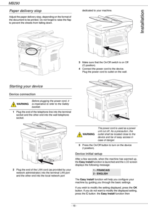 Page 18MB290
- 18 -
Installation
Paper delivery stop
Adjust the paper delivery stop, depending on the format of 
the document to be printed. Do not forget to raise the flap 
to prevent the sheets from falling down.
Starting your device
Device connection
1Plug the end of the telephone line into the terminal 
socket and the other end into the wall telephone 
socket.
2Plug the end of the LAN cord (as provided by your 
network administrator) into the terminal LAN port 
and the other end into the local network port...