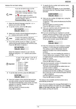 Page 19MB290
- 19 -
Installation
displays the next basic setting.
1Select the desired language using the  or ! 
buttons and confirm with OK.
2To set the country, press the OK button.
3Select your country in the list displayed using the  
or ! buttons and confirm with OK.
4If you have set the country to Other, you may 
need to set the public telephone NETWORK to use. 
Press the OK button to specify it.
 
Select the telephone network to use in the list 
displayed using the  or ! buttons and confirm 
with OK.
5To...