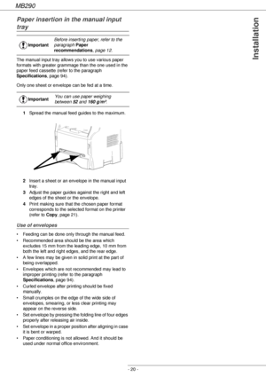 Page 20MB290
- 20 -
Installation
Paper insertion in the manual input 
tray
The manual input tray allows you to use various paper 
formats with greater grammage than the one used in the 
paper feed cassette (refer to the paragraph 
Specifications, page 94).
Only one sheet or envelope can be fed at a time.
1Spread the manual feed guides to the maximum.
2Insert a sheet or an envelope in the manual input 
tray.
3Adjust the paper guides against the right and left 
edges of the sheet or the envelope.
4Print making...