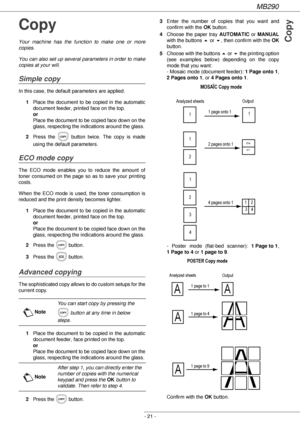 Page 21MB290
- 21 -
Copy
Copy
Your machine has the function to make one or more 
copies.
You can also set up several parameters in order to make 
copies at your will.
Simple copy
In this case, the default parameters are applied.
1Place the document to be copied in the automatic 
document feeder, printed face on the top. 
or 
Place the document to be copied face down on the 
glass, respecting the indications around the glass.
2Press the   button twice. The copy is made 
using the default parameters.
ECO mode...