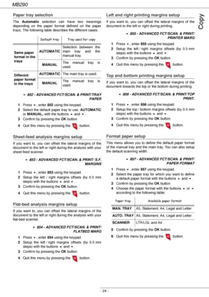 Page 24MB290
- 24 -
Copy
Paper tray selection
The Automatic selection can have two meanings 
depending on the paper format defined on the paper 
trays. The following table describes the different cases.
! 852 - ADVANCED FCT/SCAN. & PRINT/TRAY 
PAPER
1Press !, enter 852 using the keypad.
2Select the default paper tray to use, AUTOMATIC
or MANUAL, with the buttons  and !.
3Confirm by pressing the OK button.
4Quit this menu by pressing the   button.
Sheet-feed analysis margins setup 
If you want to, you can offset...