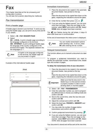 Page 25MB290
- 25 -
Fax
Fax
This chapter describes all the fax processing and 
configuration functions.
You will also find a section describing fax mailboxes.
Fax transmission
Print a header page
A header page is stored in your terminal. To send your fax 
using this header page, you can print it at any time and fill 
in your details.
1Select 
!30 - FAX /HEADER PAGE.
2Select: 
301 - LOCAL, to print a header page according to 
the language configured on the terminal, 
302 - INTERNAT, to print a bilingual header...