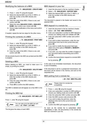 Page 30MB290
- 30 -
Fax
Modifying the features of a MBX
! 71 - MAILBOXES / CREATE MBX
1Press !, enter 71 using the keypad.
2Select the desired MBX out of the 31 MBX’s, or 
enter the number of the MBX directly and 
press OK.
3Enter the code of this MBX, if there is one, and 
confirm with OK.
4Select the menu MAILBOX CODE or MAILBOX 
NAME, then confirm your choice with OK.
5Perform data modification of the menu and confirm 
with OK.
If needed, repeat the last two steps for the other menu.
Printing the contents of...