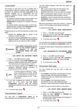 Page 35MB290
- 35 -
Parameters/Setup
Local prefix
This function is used when your fax is installed with a 
private network, behind a company’s PABX. It allows you 
to program an additional automatic local prefix (to be 
defined), enabling you to automatically exit the 
company’s telephone network system, but only under 
certain conditions:
• the company’s internal numbers, where a prefix is not 
required, must be short numbers less than the 
minimal size (to be defined, for example France has 
10 digits),
• the...