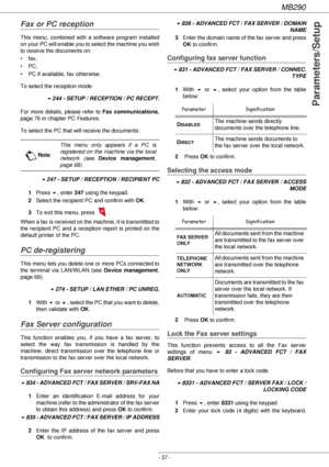 Page 37MB290
- 37 -
Parameters/Setup
Fax or PC reception
This menu, combined with a software program installed 
on your PC will enable you to select the machine you wish 
to receive the documents on:
•fax,
•PC,
• PC if available, fax otherwise.
To select the reception mode:
!244 - SETUP / RECEPTION / PC RECEPT.
For more details, please refer to Fax communications, 
page 76 in chapter PC Features.
To select the PC that will receive the documents:
!247 - SETUP / RECEPTION / RECIPIENT PC
1Press !, enter 247 using...