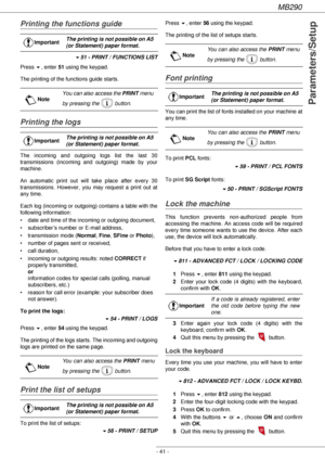 Page 41MB290
- 41 -
Parameters/Setup
Printing the functions guide
!51 - PRINT / FUNCTIONS LIST
Press !, enter 51 using the keypad.
The printing of the functions guide starts.
Printing the logs
The incoming and outgoing logs list the last 30 
transmissions (incoming and outgoing) made by your 
machine.
An automatic print out will take place after every 30 
transmissions. However, you may request a print out at 
any time.
Each log (incoming or outgoing) contains a table with the 
following information:
• date and...