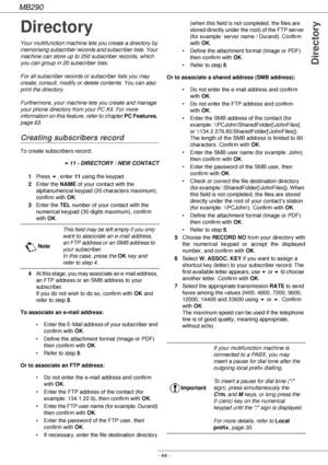Page 44MB290
- 44 -
Directory
Directory
Your multifunction machine lets you create a directory by 
memorising subscriber records and subscriber lists. Your 
machine can store up to 250 subscriber records, which 
you can group in 20 subscriber lists.
For all subscriber records or subscriber lists you may 
create, consult, modify or delete contents. You can also 
print the directory.
Furthermore, your machine lets you create and manage 
your phone directory from your PC Kit. For more 
information on this feature,...