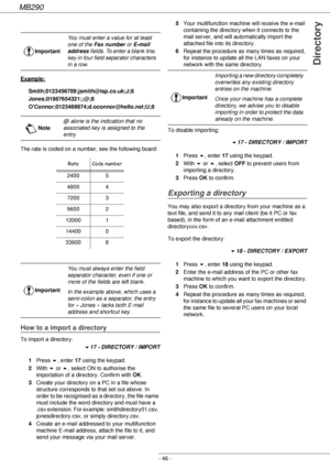 Page 46MB290
- 46 -
Directory
Example:
Smith;0123456789;jsmith@isp.co.uk;J;8
Jones;01987654321;;@;8
OConnor;0123469874;d.oconnor@hello.net;U;8
The rate is coded on a number, see the following board:
How to a import a directory
To import a directory:
!17 - DIRECTORY / IMPORT
1Press !, enter 17 using the keypad.
2With ! or , select ON to authorise the 
importation of a directory. Confirm with OK.
3Create your directory on a PC in a file whose 
structure corresponds to that set out above. In 
order to be...