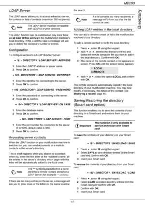 Page 47MB290
- 47 -
Directory
LDAP Server
The LDAP server allows you to access a directory server, 
for contacts or lists of contacts (maximum 500 recipients).
The LDAP function can be switched on only once there 
are at least 50 free entries in the multifunction machines 
local directory. If this is not the case a message will ask 
you to delete the necessary number of entries.
Configuration
To configure access to a LDAP directory server:
!191 - DIRECTORY / LDAP SERVER / ADDRESS
1Enter the LDAP IP address or...