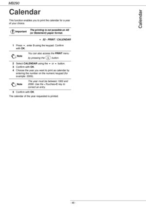 Page 48MB290
- 48 -
Calendar
Calendar
This function enables you to print the calendar for a year 
of your choice.
! 53 - PRINT / CALENDAR
1Press !, enter 5 using the keypad. Confirm 
with OK.
2Select CALENDAR using the ! or  button.
3Confirm with OK.
4Choose the year you want to print as calendar by 
entering the number on the numeric keypad (for 
example: 2009).
5Confirm with OK.
The calendar of the year requested is printed.ImportantThe printing is not possible on A5 
(or Statement) paper format.
NoteYou can...