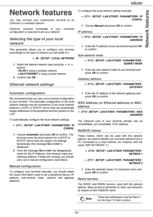 Page 49MB290
- 49 -
Network features
Network features
You may connect your multifunction terminal to an 
Ethernet or a wireless network.
However, practical knowledge of your computer 
configuration is required to set up a network.
Selecting the type of your local 
network
This parameter allows you to configure your terminal 
accordingly to the type of network you will install it in.
! 26 - SETUP / LOCAL NETWORK
1Select the desired network type using the ! or  
buttons  
- WLAN if using a wireless network 
- LAN...