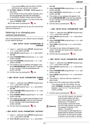 Page 53MB290
- 53 -
Network features
- If you choose WPA, enter the WPA or WPA2 
key that you are using on your network.
8 IP CONF.: MANU or IP CONF.: AUTO appear on 
the screen. 
If you choose to set up the system manually, go to 
the next paragraph and enter the parameters 
IP ADDRESS, SUBNET MASK and GATEWAY.
9At the end of this procedure, you return to the main 
menu of CONFIG. ASS.
10Exit this menu by pressing the 
 key.
Once the network has been set up, the LED of the WLAN 
USB key should be on.
Referring...
