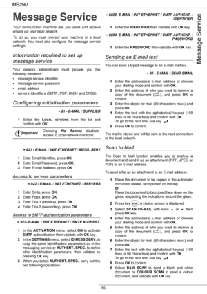 Page 56MB290
- 56 -
Message Service
Message Service
Your multifunction machine lets you send and receive 
emails via your local network.
To do so, you must connect your machine to a local 
network. You must also configure the message service 
settings.
Information required to set up 
message service
Your network administrator must provide you the 
following elements:
• message service identifier
• message service password
• email address
• servers’ identifiers (SMTP, POP, DNS1 and DNS2)
Configuring...