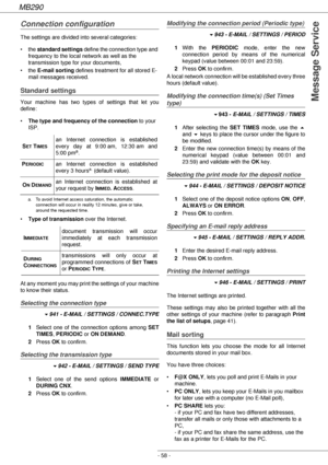 Page 58MB290
- 58 -
Message Service
Connection configuration
The settings are divided into several categories:
•the standard settings define the connection type and 
frequency to the local network as well as the 
transmission type for your documents,
•the E-mail sorting defines treatment for all stored E-
mail messages received.
Standard settings
Your machine has two types of settings that let you 
define:
•The type and frequency of the connection to your 
ISP.
•Type of transmission over the Internet.
At any...