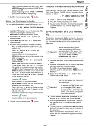 Page 61MB290
- 61 -
USB Memory Key
Select the printing format (for JPEG files): A4 or 
LETTER (depending on model), or PHOTO and 
confirm with OK. 
Select the printing format: THICK or NORMAL 
and confirm with OK to start printing.
5Quit this menu by pressing the   button.
Delete your files located in the key
You can delete files located in your USB memory key.
! 061 - MEDIA / DELETE / MANUAL
1Insert the USB memory key on the front side of the 
machine respecting the insertion way. 
MEDIA ANALYSIS appears on...