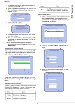 Page 70MB290
- 70 -
PC Features
5A message informs you when the connection is 
established. Click OK twice.
6Enter a registration name for your PC and click OK. 
The multifunction machine will use this name to 
identify your PC.
7Click on the OK button.
8Select the desired print language for your printer 
and click on N
EXT.
9The next window lists the different features of the 
printer that are about to be installed. Click on the 
N
EXT button.
10The window indicating that the installation 
procedure was...