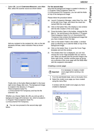 Page 81MB290
- 81 -
PC Features
• Option (B): Launch COMPANION MANAGER, select NEW 
F
AX, select the scanner source as shown below:
Add any recipient to the recipient list, click on the tab 
ADVANCED OPTIONS, select resolution FINE as shown 
below:
Finally click on the button S
AVE AS DRAFT in the lower 
right corner (floppy disk icon). The background image 
is created in the directory C:\Program 
Files\Companion Suite Pro 
LL2\Documents\FAX\Temporary and has the file 
extension .fax.
Whether you choose Option...