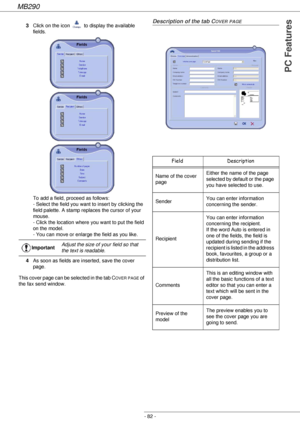 Page 82MB290
- 82 -
PC Features
3Click on the icon   to display the available 
fields. 
To add a field, proceed as follows: 
- Select the field you want to insert by clicking the 
field palette. A stamp replaces the cursor of your 
mouse. 
- Click the location where you want to put the field 
on the model. 
- You can move or enlarge the field as you like.
4As soon as fields are inserted, save the cover 
page.
This cover page can be selected in the tab C
OVER PAGE of 
the fax send window.
Description of the tab...