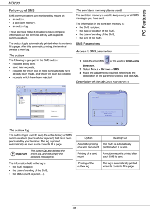 Page 84MB290
- 84 -
PC Features
Follow-up of SMS
SMS communications are monitored by means of:
• an outbox,
• a sent item memory,
• an outbox log.
These services make it possible to have complete 
information on the terminal activity with regard to 
communications.
The outbox log is automatically printed when its contents 
fill a page. After this automatic printing, the terminal 
creates a new log.
The outbox
The following is grouped in the SMS outbox:
• requests being sent,
• send later requests,
• requests...