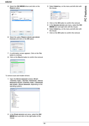 Page 86MB290
- 86 -
PC Features
5Select the OKI MB290 driver and click on the 
R
EMOVE button.
6Select the option R
EMOVE DRIVER AND DRIVER 
PACKAGE and click on the OK button. 
7A confirmation screen appears. Click on the Y
ES 
button to continue.
8Click on the D
ELETE button to confirm the removal.
To remove scan and modem drivers:
1Open the D
EVICE MANAGER window (START 
>C
ONTROL PANEL > SYSTEM > HARDWARE > DEVICE 
MANAGER or START >CONTROL PANEL > HARDWARE 
AND SOUND > DEVICE MANAGER, depending on the...