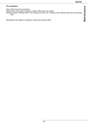 Page 95MB290
- 95 -
Maintenance
PC connection
Specifications are subject to changes for improvement without notice. Slave USB 2.0 port (PC connection)
Master USB 2.0 port (Wlan connection, reader, USB memory key reader)
Operating System: Windows 2000 ≥ SP4, Windows XP x86 ≥ SP1, Windows Vista, Windows 2003 server (for printing 
only) 
Downloaded From ManualsPrinter.com Manuals 