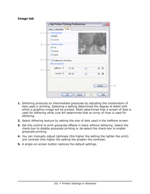 Page 101
101 • Printer Settings in Windows
Image tab
1.Dithering produces an intermediate grey scale by adjusting the combination of 
dots used in printing. Selecting a se tting determines the degree of detail with 
which a graphics image will be printed. Me sh determines that a screen of dots is 
used for dithering while Line Art determine s that an array of lines is used for 
dithering.
2. Select dithering texture by setting the si ze of dots used in the halftone screen.
3. Set this control to print greyscale...