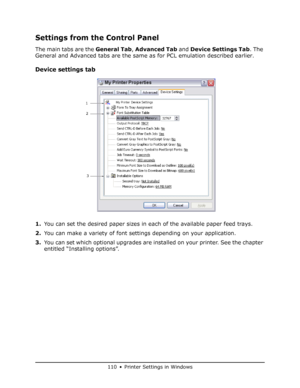 Page 110
110 • Printer Settings in Windows
Settings from the Control Panel
The main tabs are the General Tab, Advanced Tab  and Device Settings Tab . The 
General and Advanced tabs are the same as for PCL emulation described earlier.
Device settings tab
1. You can set the desired paper sizes in each of the available paper feed trays.
2. You can make a variety of font settings depending on your application.
3. You can set which optional upgrades are installed on your printer. See the chapter 
entitled “Installing...