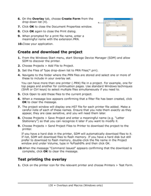 Page 130
130 • Overlays and Macros (Windows only)
6.On the  Overlay  tab, choose  Create Form  from the 
drop-down list (4).
7. Click  OK to close the Document Properties window.
8. Click  OK again to close the Print dialog.
9. When prompted for a print file name, enter a 
meaningful name with the extension.PRN.
10. Close your application.
Create and download the project
1.From the Windows Start menu, start Storage Device Manager (SDM) and allow 
SDM to discover the printer.
2. Choose Projects > Add File to...