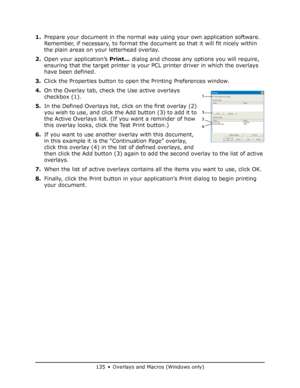 Page 135
135 • Overlays and Macros (Windows only)
1.Prepare your document in the normal wa y using your own application software. 
Remember, if necessary, to format the document so that it will fit nicely within 
the plain areas on your letterhead overlay.
2. Open your application’s  Print… dialog and choose any options you will require, 
ensuring that the target printer is your  PCL printer driver in which the overlays 
have been defined.
3. Click the Properties button to open  the Printing Preferences window....