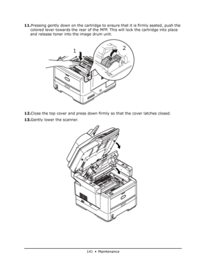 Page 141
141 • Maintenance
11.Pressing gently down on the cartridge to ensure that it is firmly seated, push the 
colored lever towards the rear of the MFP. This will lock the cartridge into place 
and release toner into the image drum unit. 
12. Close the top cover and press down firmly so that the cover latches closed.
13. Gently lower the scanner.
1 2
Downloaded From ManualsPrinter.com Manuals 