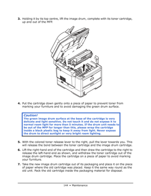 Page 144
144 • Maintenance
3.Holding it by its top centre, lift the ima ge drum, complete with its toner cartridge, 
up and out of the MFP.
4. Put the cartridge down gently onto a piece of paper to prevent toner from 
marking your furniture and to avoi d damaging the green drum surface.
5. With the colored toner release lever to the right, pull the lever towards you. This 
will release the bond between the toner cartridge and the image drum cartridge.
6. Lift the right-hand end of the cartridge an d then draw...