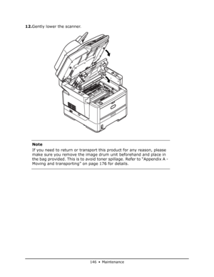 Page 146
146 • Maintenance
12.Gently lower the scanner.
Note
If you need to return or transport  this product for any reason, please 
make sure you remove the image drum unit beforehand and place in 
the bag provided. This is to avoid toner spillage. Refer to “Appendix A - 
Moving and transporting” on page 176 for details.
Downloaded From ManualsPrinter.com Manuals 