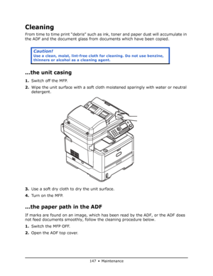 Page 147
147 • Maintenance
Cleaning
From time to time print “debris” such as ink, toner and paper dust will accumulate in 
the ADF and the document glass from documents which have been copied.
...the unit casing
1. Switch off the MFP.
2. Wipe the unit surface with a soft cloth moistened sparingly with water or neutral 
detergent.
3. Use a soft dry cloth to dry the unit surface.
4. Tu r n  o n  t h e  M F P.
...the paper path in the ADF
If marks are found on an image, which has been read by the ADF, or the ADF...