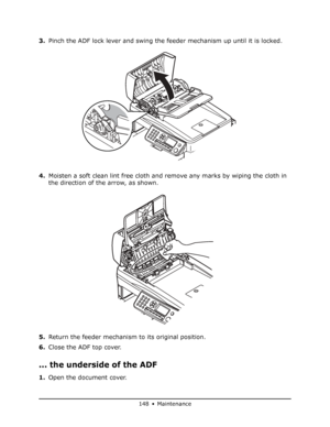 Page 148
148 • Maintenance
3.Pinch the ADF lock lever and swing the feeder mechanism up until it is locked.
4. Moisten a soft clean lint free cloth and re move any marks by wiping the cloth in 
the direction of the arrow, as shown.
5. Return the feeder mechanism to its original position.
6. Close the ADF top cover.
... the underside of the ADF
1.Open the document cover.
Downloaded From ManualsPrinter.com Manuals 