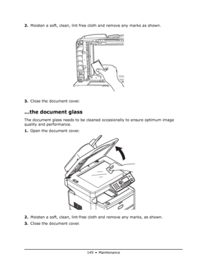 Page 149
149 • Maintenance
2.Moisten a soft, clean, lint free clot h and remove any marks as shown. 
3. Close the document cover.
...the document glass
The document glass needs to be cleaned occasionally to ensure optimum image 
quality and performance.
1.Open the document cover.
2. Moisten a soft, clean, lint-free clot h and remove any marks, as shown.
3. Close the document cover.
Downloaded From ManualsPrinter.com Manuals 