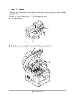 Page 150
150 • Maintenance
...the LED head
Clean the LED head when printing does not come out clearly, has white lines or when 
text is blurred.
There is no need to switch the MFP off to clean the lens.
1. Lift the scanner.
2. Press the cover release (a) and open the top cover (b) fully.
a
b
Downloaded From ManualsPrinter.com Manuals 