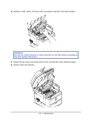 Page 151
151 • Maintenance
3.Moisten a soft, clean, lint-free cloth  and gently wipe the LED head surface.
4. Close the top cover and press down firmly so that the cover latches closed.
5. Gently lower the scanner.
Caution!
Do not use methyl alcohol or other solv ents on the LED head as damage to 
the lens surface will occur.
Downloaded From ManualsPrinter.com Manuals 