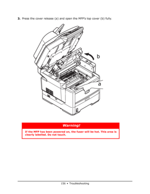 Page 156
156 • Troubleshooting
3.Press the cover release (a) and open the MFP’s top cover (b) fully.
Warning!
If the MFP has been powe red on, the fuser will be hot. This area is 
clearly labelled. Do not touch.
a
b
Downloaded From ManualsPrinter.com Manuals 