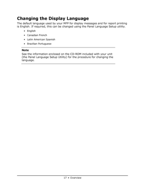 Page 17
17 • Overview
Changing the Display Language
The default language used by your MFP for display messages and for report printing 
is English. If required, this can be ch anged using the Panel Language Setup utility.
•English
• Canadian French
• Latin American Spanish
• Brazilian Portuguese 
Note
See the information enclosed on the CD-ROM included with your unit 
(the Panel Language Setup Utility) for the procedure for changing the 
language.
Downloaded From ManualsPrinter.com Manuals 