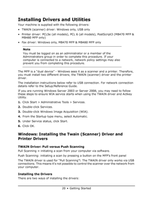 Page 20
20 • Getting Started
Installing Drivers and Utilities
Your machine is supplied with the following drivers:
• TWAIN (scanner) driver: Windows only, USB only 
• Printer driver: PCL5e (all models), PCL 6 (all models), PostScript3 (MB470 MFP & 
MB480 MFP only)
• Fax driver: Windows only,  MB470 MFP & MB480 MFP only 
The MFP is a “dual device” - Windows sees it  as a scanner and a printer. Therefore, 
you must install two different drivers; the TWAIN (scanner) driver and the printer 
driver.
The installation...