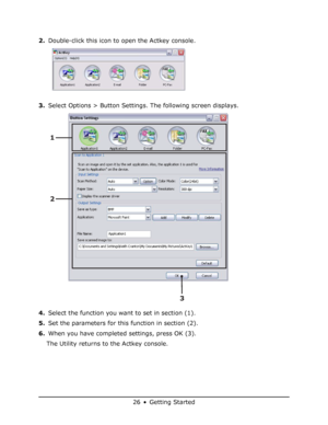 Page 26
26 • Getting Started
2.Double-click this icon to open the Actkey console.
3. Select Options > Button Settings. The following screen displays.
4. Select the function you want to set in section (1).
5. Set the parameters for this function in section (2).
6. When you have completed settings, press OK (3).
The Utility returns to the Actkey console.
3
2 1
Downloaded From ManualsPrinter.com Manuals 