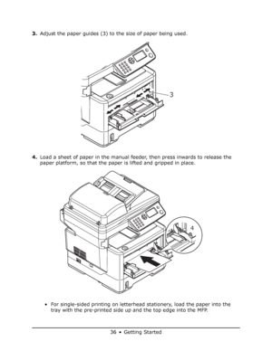 Page 36
36 • Getting Started
3.Adjust the paper guides (3) to the size of paper being used.
4. Load a sheet of paper in the manual feeder, then press inwards to release the 
paper platform, so that the paper is lifted and gripped in place.
• For single-sided printing on letterhead  stationery, load the paper into the 
tray with the pre-printed side up and the top edge into the MFP.
3
4
Downloaded From ManualsPrinter.com Manuals 