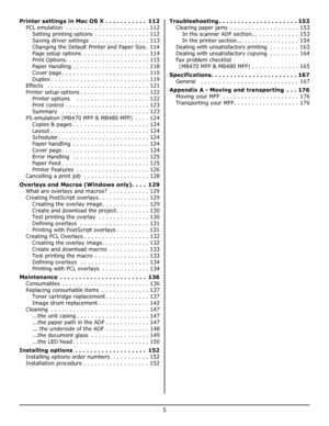 Page 5
5
Printer settings in Mac OS X . . . . . . . . . . .  112
PCL emulation  . . . . . . . . . . . . . . . . . . . . . . . 112Setting printing options  . . . . . . . . . . . . . . . 112
Saving driver settings  . . . . . . . . . . . . . . . . 113
Changing the Default Printer and Paper Size . 114
Page setup options  . . . . . . . . . . . . . . . . . . 114
Print Options. . . . . . . . . . . . . . . . . . . . . . . 115
Paper Handling . . . . . . . . . . . . . . . . . . . . . 118
Cover page . . . . . . . . . . ....