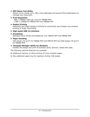 Page 9
9•Introduction
• MFP Setup Tool UtilityAllows you to create up to 100 e-mail addresses and several filing destinations to 
manage your document.
•Print Resolution - 600 x 2400dpi (dots per inch) for MB460 MFP.
- 1200 x 1200dpi for MB470 MFP and MB480 MFP .
• Duplex Printing Automatic two-sided (duplex) printing fo r economical use of paper and compact 
printing of larger documents.
• High speed USB 2.0 interface
• Emulations Standard PCL6, PCL5e and PostScript 3 for MB470 MFP and MB480 MFP.
• Paper...