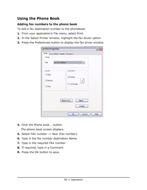 Page 94
94 • Operation
Using the Phone Book
Adding fax numbers to the phone book
To add a fax destination number to the phonebook:
1.From your application’s File menu, select Print.
2. In the Select Printer window, highlight the fax driver option.
3. Press the Preferences button to display the fax driver window.
4. Click the Phone book... button.
The phone book screen displays.
5. Select FAX number -> New (Fax number).
6. Type in the fax number destination Name.
7. Type in the required FAX number.
8. If...