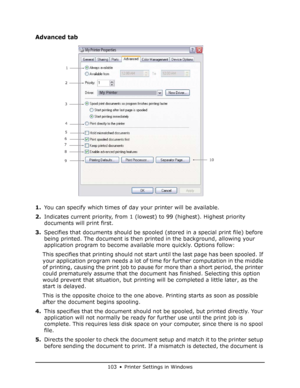 Page 103
103 • Printer Settings in Windows
Advanced tab
1.You can specify which times of day your printer will be available.
2. Indicates current priority, from 1 (lowest) to 99 (highest). Highest priority 
documents will print first.
3. Specifies that documents should be spooled  (stored in a special print file) before 
being printed. The document is then printed in the background, allowing your 
application program to become available more quickly. Options follow:
This specifies that printing should not start...