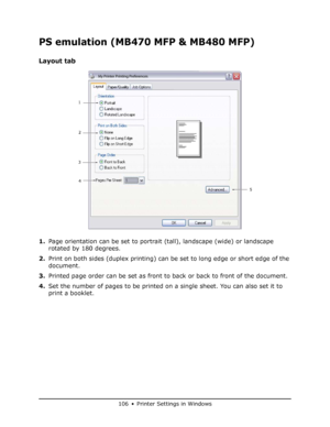 Page 106
106 • Printer Settings in Windows
PS emulation (MB470 MFP & MB480 MFP)
Layout tab
1.Page orientation can be set to portrait (tall), landscape (wide) or landscape 
rotated by 180 degrees.
2. Print on both sides (duplex printing) can be set to long edge or short edge of the 
document.
3. Printed page order can be set as front to back or back to front of the document.
4. Set the number of pages to be printed on a single sheet. You can also set it to 
print a booklet.
1
2
3 5
4
My Printer Printing...