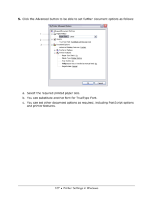 Page 107
107 • Printer Settings in Windows
5.Click the Advanced button to be able to set further document options as follows:
a. Select the required printed paper size.
b. You can substitute another font for TrueType Font.
c. You can set other document options as required, including PostScript options 
and printer features.
1
2
3
My Printer Advanced Options
Downloaded From ManualsPrinter.com Manuals 