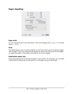 Page 118
118 • Printer settings in Mac OS X
Paper Handling
Page order
You can choose to print your document in the normal page order (1,2,3...) or reverse 
order (...3,2,1).
Print
This option allows you to choose whether to print only odd or even number of pages. 
This is useful if you are using manual dupl ex for which you first print all odd pages, 
re-insert the paper in the printer and then print all even pages.
Destination paper size
Scale documents to fit on the size of paper in your printer. For example,...