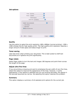 Page 127
127 • Printer settings in Mac OS X
Job options
Quality
Use this option to select the print resolution; 600 x 600dpi (normal printing), 1200 x 
1200 (choose this for high quality print). The high quality print resolution requires a 
larger amount of disk space and takes longer to print.
Toner saving 
Uses less toner when printing your docu ment. This is best suited to draft text 
documents as it lightens the print significantly.
Page rotate
Select Page rotate to turn the text and images 180 degrees and...